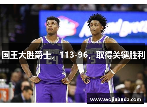 国王大胜爵士，113-96，取得关键胜利